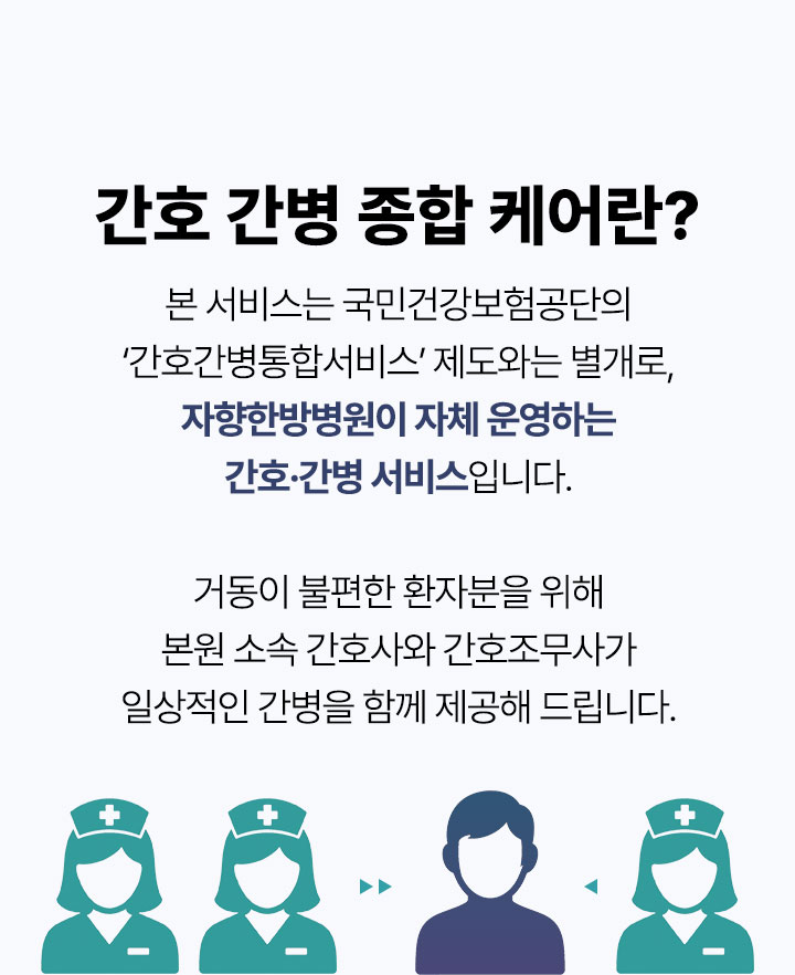 본 서비스는 국민건강보험공단의 간호간병통합서비스 제도와는 별개로, 자향한방병원이 자체 운영하는 간호·간병 서비스입니다. 거동이 불편한 환자분을 위해 본원 소속 간호사와 간호조무사가 일상적인 간병을 함께 제공해 드립니다.