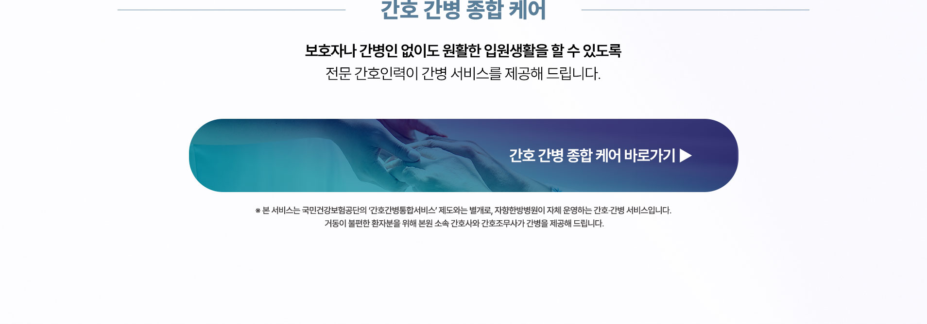 보호자나 간병인 없이도 안정적인 입원생활을 할 수 있도록 전문 간호인력이 간병 서비스를 제공해 드립니다.