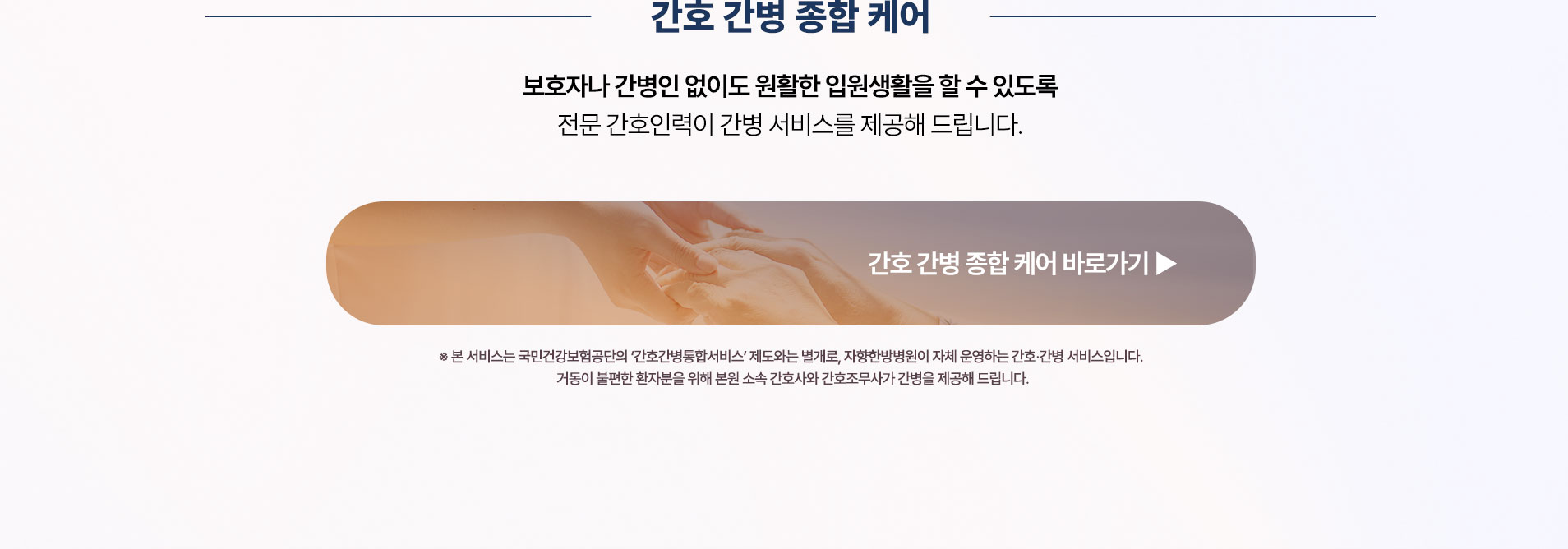 간호 간병 종합 케어. 보호자나 간병인 없이도 원활한 입원생활을 할 수 있도록 전문 간호인력이 간병 서비스를 제공합니다
