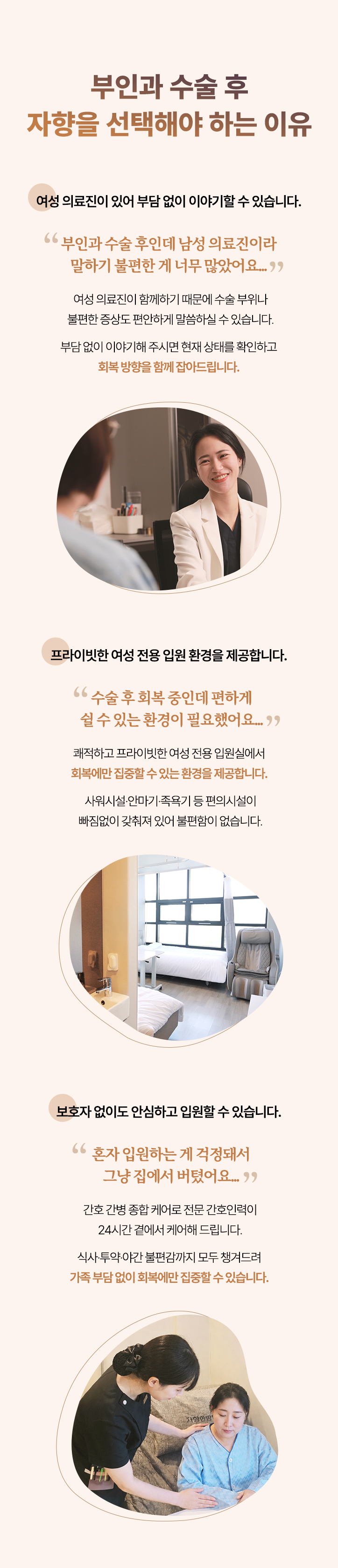 부인과 수술 후 자향을 선택해야 하는 이유. 여성 의료진이 있어 부담 없이 이야기할 수 있습니다. 프라이빗한 여성 전용 입원 환경을 제공합니다. 보호자 없이도 안심하고 입원할 수 있습니다.