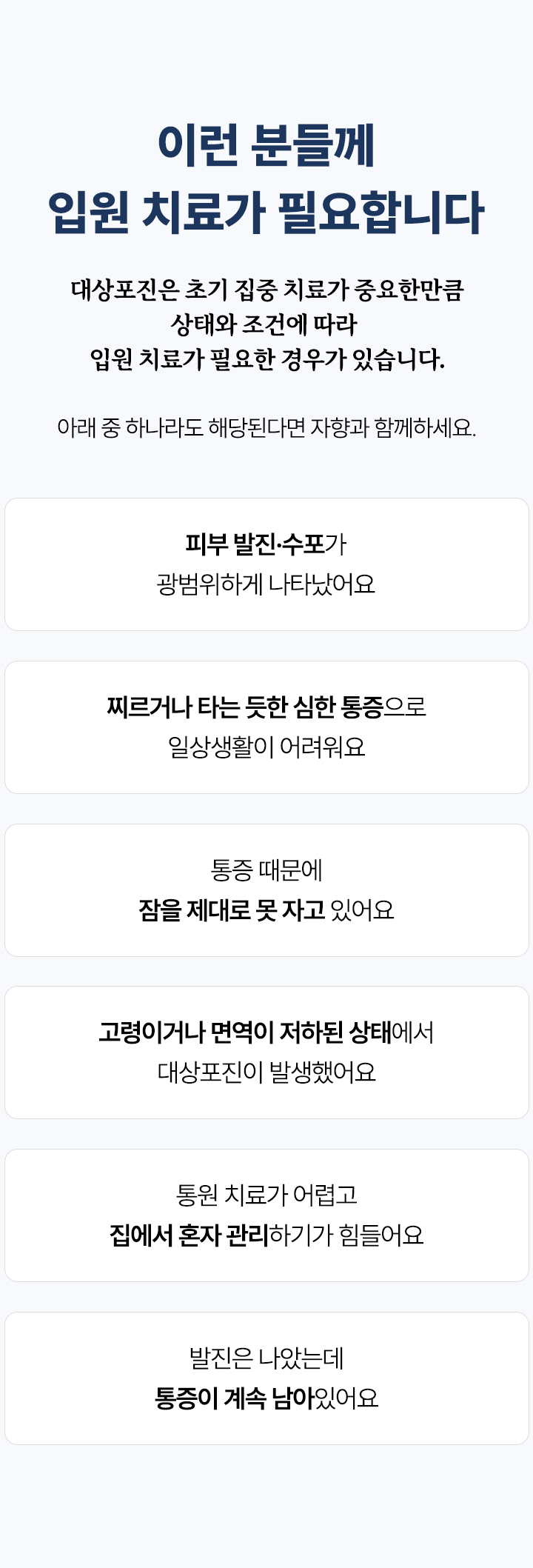 입원 치료가 필요한 경우. 광범위한 발진과 수포, 심한 통증으로 일상생활이 어려운 경우, 통증으로 잠을 자지 못하는 경우, 고령이거나 면역이 저하된 경우, 통원이 어려운 경우, 발진이 나은 뒤에도 남은 통증