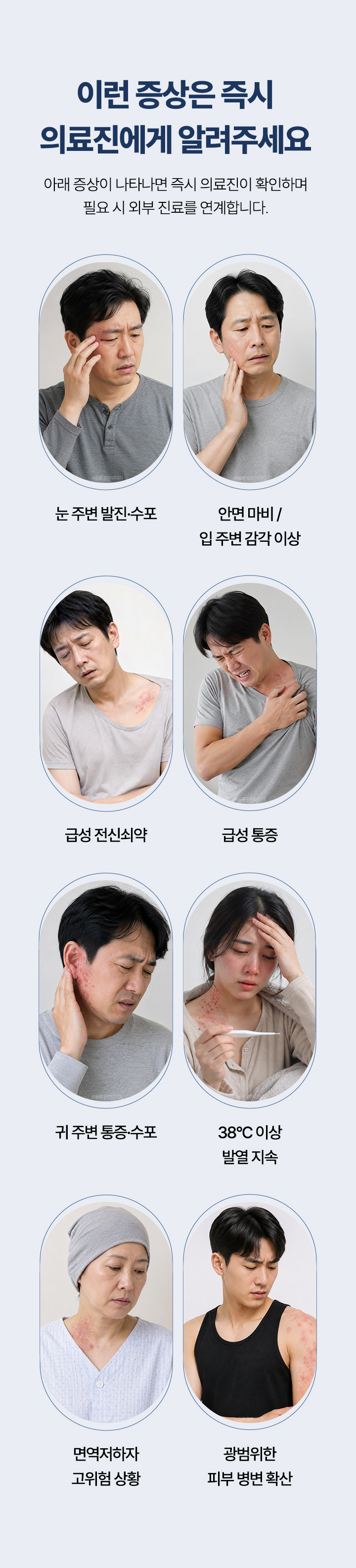 즉시 알려 주셔야 하는 증상. 눈 주변 발진과 수포, 안면 마비와 입 주변 감각 이상, 급성 전신쇠약, 급성 통증, 귀 주변 통증과 수포, 38도 이상 발열 지속, 면역저하 고위험 상황, 광범위한 피부 병변 확산