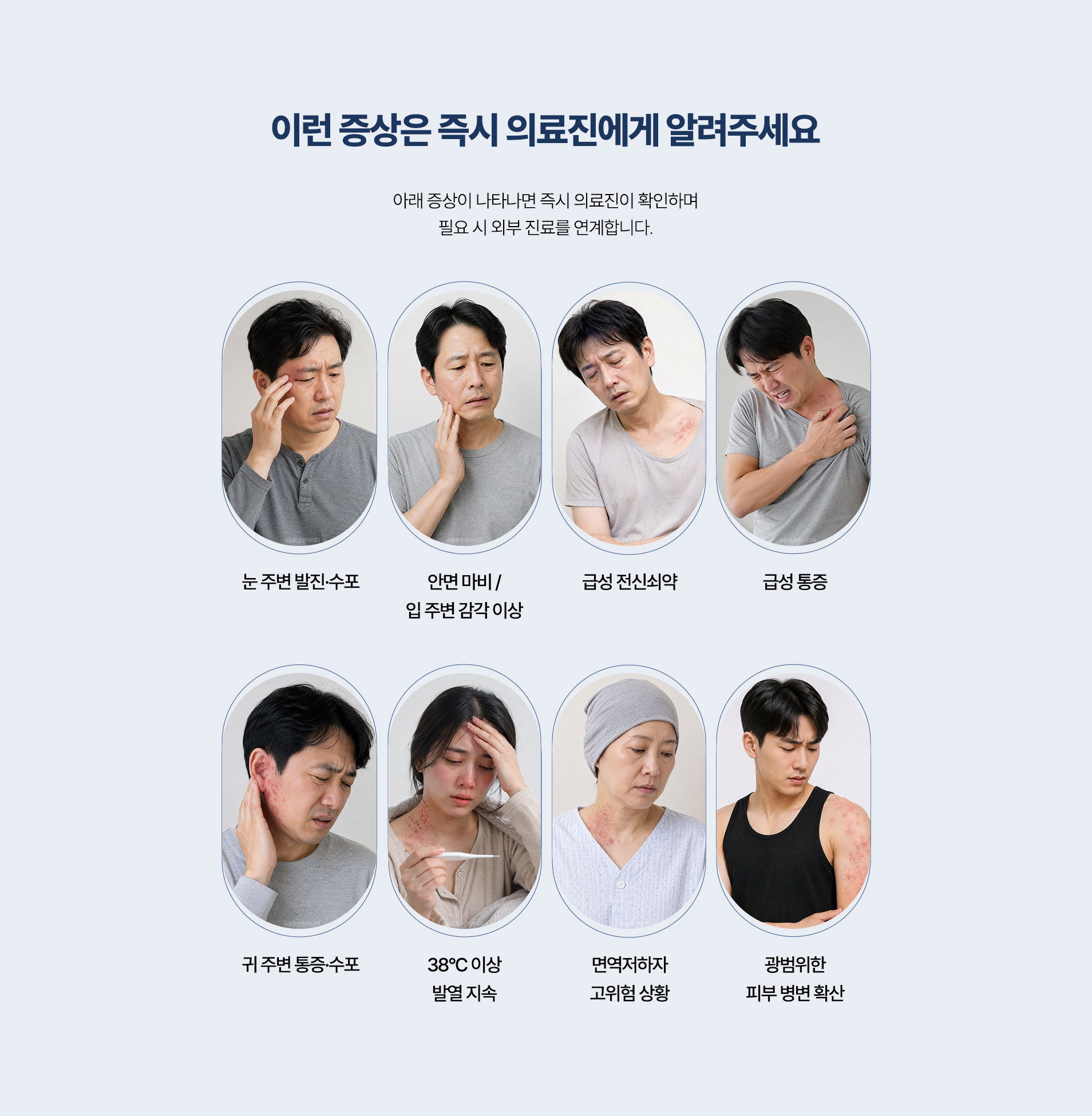즉시 알려 주셔야 하는 증상. 눈 주변 발진과 수포, 안면 마비와 입 주변 감각 이상, 급성 전신쇠약, 급성 통증, 귀 주변 통증과 수포, 38도 이상 발열 지속, 면역저하 고위험 상황, 광범위한 피부 병변 확산